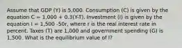 Assume that GDP (Y) is 5,000. Consumption (C) is given by the equation C = 1,000 + 0.3(Y-T). Investment (I) is given by the equation I = 1,500 -50r, where r is the real interest rate in percent. Taxes (T) are 1,000 and government spending (G) is 1,500. What is the equilibrium value of I?