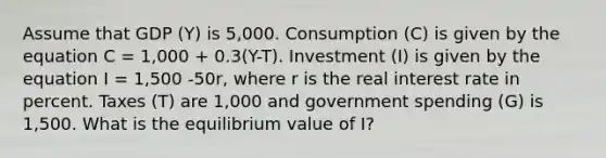 Assume that GDP (Y) is 5,000. Consumption (C) is given by the equation C = 1,000 + 0.3(Y-T). Investment (I) is given by the equation I = 1,500 -50r, where r is the real interest rate in percent. Taxes (T) are 1,000 and government spending (G) is 1,500. What is the equilibrium value of I?