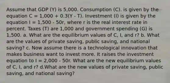 Assume that GDP (Y) is 5,000. Consumption (C). is given by the equation C = 1,000 + 0.3(Y - T). Investment (I) is given by the equation I = 1,500 - 50r, where r is the real interest rate in percent. Taxes (T) are 1,000 and government spending (G) is 1,500. a. What are the equilibrium values of C, I, and r? b. What are the values of private saving, public saving, and national saving? c. Now assume there is a technological innovation that makes business want to invest more. It raises the investment equation to I = 2,000 - 50r. What are the new equilibrium values of C, I, and r? d.What are the new values of private saving, public saving, and national saving?