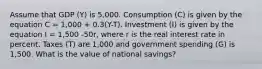 Assume that GDP (Y) is 5,000. Consumption (C) is given by the equation C = 1,000 + 0.3(Y-T). Investment (I) is given by the equation I = 1,500 -50r, where r is the real interest rate in percent. Taxes (T) are 1,000 and government spending (G) is 1,500. What is the value of national savings?