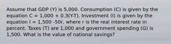 Assume that GDP (Y) is 5,000. Consumption (C) is given by the equation C = 1,000 + 0.3(Y-T). Investment (I) is given by the equation I = 1,500 -50r, where r is the real interest rate in percent. Taxes (T) are 1,000 and government spending (G) is 1,500. What is the value of national savings?