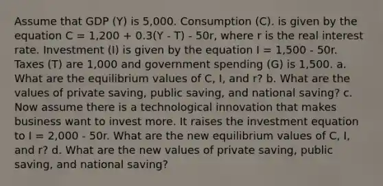 Assume that GDP (Y) is 5,000. Consumption (C). is given by the equation C = 1,200 + 0.3(Y - T) - 50r, where r is the real interest rate. Investment (I) is given by the equation I = 1,500 - 50r. Taxes (T) are 1,000 and government spending (G) is 1,500. a. What are the equilibrium values of C, I, and r? b. What are the values of private saving, public saving, and national saving? c. Now assume there is a technological innovation that makes business want to invest more. It raises the investment equation to I = 2,000 - 50r. What are the new equilibrium values of C, I, and r? d. What are the new values of private saving, public saving, and national saving?