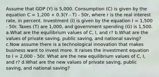 Assume that GDP (Y) is 5,000. Consumption (C) is given by the equation C = 1,200 + 0.3(Y - T) - 50r, where r is the real interest rate, in percent. Investment (I) is given by the equation I = 1,500 - 50r. Taxes (T) are 1,000, and government spending (G) is 1,500. a.What are the equilibrium values of C, I, and r? b.What are the values of private saving, public saving, and national saving? c.Now assume there is a technological innovation that makes business want to invest more. It raises the investment equation to I = 2,000 - 50r. What are the new equilibrium values of C, I, and r? d.What are the new values of private saving, public saving, and national saving?