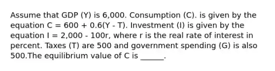 Assume that GDP (Y) is 6,000. Consumption (C). is given by the equation C = 600 + 0.6(Y - T). Investment (I) is given by the equation I = 2,000 - 100r, where r is the real rate of interest in percent. Taxes (T) are 500 and government spending (G) is also 500.The equilibrium value of C is ______.