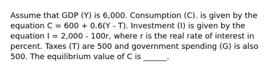 Assume that GDP (Y) is 6,000. Consumption (C). is given by the equation C = 600 + 0.6(Y - T). Investment (I) is given by the equation I = 2,000 - 100r, where r is the real rate of interest in percent. Taxes (T) are 500 and government spending (G) is also 500. The equilibrium value of C is ______.