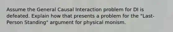 Assume the General Causal Interaction problem for DI is defeated. Explain how that presents a problem for the "Last-Person Standing" argument for physical monism.