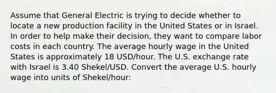 Assume that General Electric is trying to decide whether to locate a new production facility in the United States or in Israel. In order to help make their decision, they want to compare labor costs in each country. The average hourly wage in the United States is approximately 18 USD/hour. The U.S. exchange rate with Israel is 3.40 Shekel/USD. Convert the average U.S. hourly wage into units of Shekel/hour: