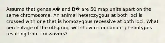 Assume that genes A� and B� are 50 map units apart on the same chromosome. An animal heterozygous at both loci is crossed with one that is homozygous recessive at both loci. What percentage of the offspring will show recombinant phenotypes resulting from crossovers?