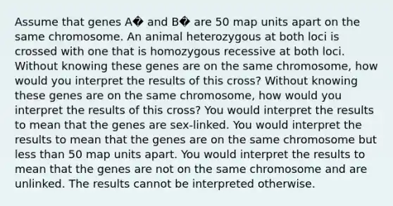 Assume that genes A� and B� are 50 map units apart on the same chromosome. An animal heterozygous at both loci is crossed with one that is homozygous recessive at both loci. Without knowing these genes are on the same chromosome, how would you interpret the results of this cross? Without knowing these genes are on the same chromosome, how would you interpret the results of this cross? You would interpret the results to mean that the genes are sex-linked. You would interpret the results to mean that the genes are on the same chromosome but less than 50 map units apart. You would interpret the results to mean that the genes are not on the same chromosome and are unlinked. The results cannot be interpreted otherwise.