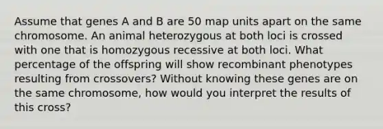 Assume that genes A and B are 50 map units apart on the same chromosome. An animal heterozygous at both loci is crossed with one that is homozygous recessive at both loci. What percentage of the offspring will show recombinant phenotypes resulting from crossovers? Without knowing these genes are on the same chromosome, how would you interpret the results of this cross?