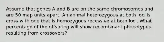 Assume that genes A and B are on the same chromosomes and are 50 map units apart. An animal heterozygous at both loci is cross with one that is homozygous recessive at both loci. What percentage of the offspring will show recombinant phenotypes resulting from crossovers?