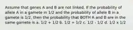 Assume that genes A and B are not linked. If the probability of allele A in a gamete in 1/2 and the probability of allele B in a gamete is 1/2, then the probability that BOTH A and B are in the same gamete is a. 1/2 + 1/2 b. 1/2 ÷ 1/2 c. 1/2 - 1/2 d. 1/2 x 1/2