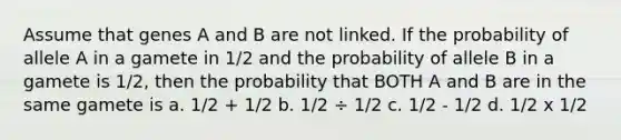 Assume that genes A and B are not linked. If the probability of allele A in a gamete in 1/2 and the probability of allele B in a gamete is 1/2, then the probability that BOTH A and B are in the same gamete is a. 1/2 + 1/2 b. 1/2 ÷ 1/2 c. 1/2 - 1/2 d. 1/2 x 1/2