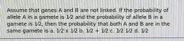 Assume that genes A and B are not linked. If the probability of allele A in a gamete is 1⁄2 and the probability of allele B in a gamete is 1⁄2, then the probability that both A and B are in the same gamete is a. 1⁄2 x 1⁄2 b. 1⁄2 + 1⁄2 c. 1⁄2 1⁄2 d. 1⁄2