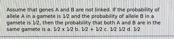 Assume that genes A and B are not linked. If the probability of allele A in a gamete is 1⁄2 and the probability of allele B in a gamete is 1⁄2, then the probability that both A and B are in the same gamete is a. 1⁄2 x 1⁄2 b. 1⁄2 + 1⁄2 c. 1⁄2 1⁄2 d. 1⁄2