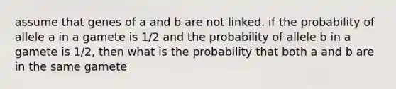 assume that genes of a and b are not linked. if the probability of allele a in a gamete is 1/2 and the probability of allele b in a gamete is 1/2, then what is the probability that both a and b are in the same gamete