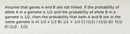 Assume that genes A and B are not linked. If the probability of allele A in a gamete is 1/2 and the probability of allele B in a gamete is 1/2, then the probability that both A and B are in the same gamete is A) 1/2 x 1/2 B) 1/2 + 1/2 C) (1/2) / (1/2) D) ⎷1/2 E) |1/2 - 1/2|