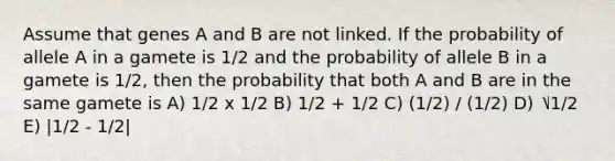 Assume that genes A and B are not linked. If the probability of allele A in a gamete is 1/2 and the probability of allele B in a gamete is 1/2, then the probability that both A and B are in the same gamete is A) 1/2 x 1/2 B) 1/2 + 1/2 C) (1/2) / (1/2) D) ⎷1/2 E) |1/2 - 1/2|