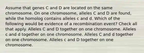 Assume that genes C and D are located on the same chromosome. On one chromosome, alleles C and D are found, while the homolog contains alleles c and d. Which of the following would be evidence of a recombination event? Check all that apply. Alleles C and D together on one chromosome. Alleles c and d together on one chromosome. Alleles C and d together on one chromosome. Alleles c and D together on one chromosome.