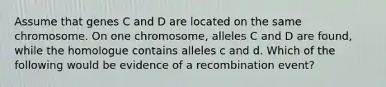 Assume that genes C and D are located on the same chromosome. On one chromosome, alleles C and D are found, while the homologue contains alleles c and d. Which of the following would be evidence of a recombination event?