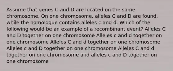 Assume that genes C and D are located on the same chromosome. On one chromosome, alleles C and D are found, while the homologue contains alleles c and d. Which of the following would be an example of a recombinant event? Alleles C and D together on one chromosome Alleles c and d together on one chromosome Alleles C and d together on one chromosome Alleles c and D together on one chromosome Alleles C and d together on one chromosome and alleles c and D together on one chromosome