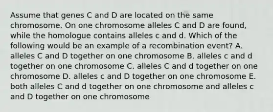 Assume that genes C and D are located on the same chromosome. On one chromosome alleles C and D are found, while the homologue contains alleles c and d. Which of the following would be an example of a recombination event? A. alleles C and D together on one chromosome B. alleles c and d together on one chromosome C. alleles C and d together on one chromosome D. alleles c and D together on one chromosome E. both alleles C and d together on one chromosome and alleles c and D together on one chromosome