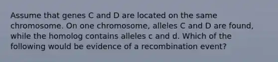 Assume that genes C and D are located on the same chromosome. On one chromosome, alleles C and D are found, while the homolog contains alleles c and d. Which of the following would be evidence of a recombination event?