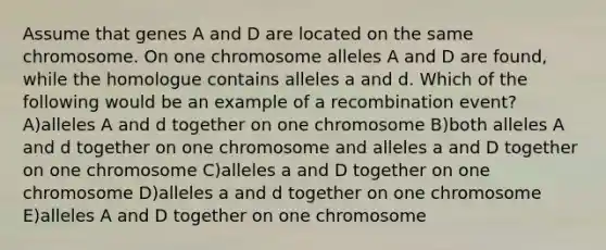 Assume that genes A and D are located on the same chromosome. On one chromosome alleles A and D are found, while the homologue contains alleles a and d. Which of the following would be an example of a recombination event? A)alleles A and d together on one chromosome B)both alleles A and d together on one chromosome and alleles a and D together on one chromosome C)alleles a and D together on one chromosome D)alleles a and d together on one chromosome E)alleles A and D together on one chromosome