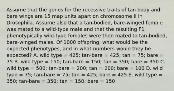 Assume that the genes for the recessive traits of tan body and bare wings are 15 map units apart on chromosome II in Drosophila. Assume also that a tan-bodied, bare-winged female was mated to a wild-type male and that the resulting F1 phenotypically wild-type females were then mated to tan-bodied, bare-winged males. Of 1000 offspring, what would be the expected phenotypes, and in what numbers would they be expected? A. wild type = 425; tan-bare = 425; tan = 75; bare = 75 B. wild type = 150; tan-bare = 150; tan = 350; bare = 350 C. wild type = 500; tan-bare = 200; tan = 200; bare = 100 D. wild type = 75; tan-bare = 75; tan = 425; bare = 425 E. wild type = 350; tan-bare = 350; tan = 150; bare = 150