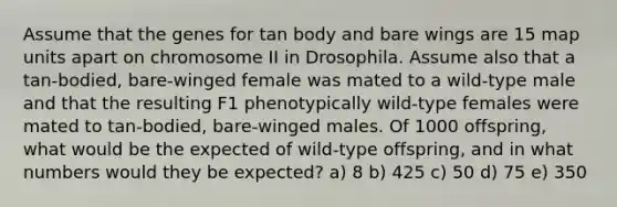 Assume that the genes for tan body and bare wings are 15 map units apart on chromosome II in Drosophila. Assume also that a tan-bodied, bare-winged female was mated to a wild-type male and that the resulting F1 phenotypically wild-type females were mated to tan-bodied, bare-winged males. Of 1000 offspring, what would be the expected of wild-type offspring, and in what numbers would they be expected? a) 8 b) 425 c) 50 d) 75 e) 350