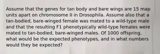 Assume that the genes for tan body and bare wings are 15 map units apart on chromosome II in Drosophila. Assume also that a tan-bodied, bare-winged female was mated to a wild-type male and that the resulting F1 phenotypically wild-type females were mated to tan-bodied, bare-winged males. Of 1000 offspring, what would be the expected phenotypes, and in what numbers would they be expected?