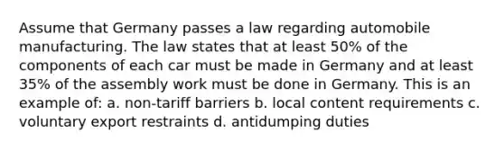 Assume that Germany passes a law regarding automobile manufacturing. The law states that at least 50% of the components of each car must be made in Germany and at least 35% of the assembly work must be done in Germany. This is an example of: a. non-tariff barriers b. local content requirements c. voluntary export restraints d. antidumping duties