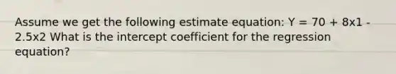 Assume we get the following estimate equation: Y = 70 + 8x1 - 2.5x2 What is the intercept coefficient for the regression equation?