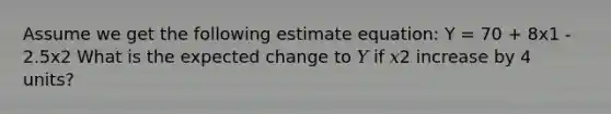 Assume we get the following estimate equation: Y = 70 + 8x1 - 2.5x2 What is the expected change to 𝑌 if 𝑥2 increase by 4 units?