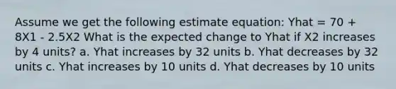 Assume we get the following estimate equation: Yhat = 70 + 8X1 - 2.5X2 What is the expected change to Yhat if X2 increases by 4 units? a. Yhat increases by 32 units b. Yhat decreases by 32 units c. Yhat increases by 10 units d. Yhat decreases by 10 units