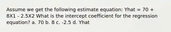 Assume we get the following estimate equation: Yhat = 70 + 8X1 - 2.5X2 What is the intercept coefficient for the regression equation? a. 70 b. 8 c. -2.5 d. Yhat