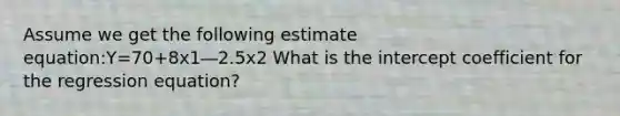 Assume we get the following estimate equation:Y=70+8x1―2.5x2 What is the intercept coefficient for the regression equation?