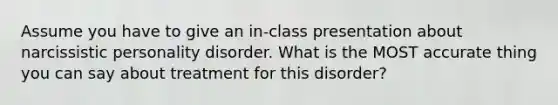 Assume you have to give an in-class presentation about narcissistic personality disorder. What is the MOST accurate thing you can say about treatment for this disorder?