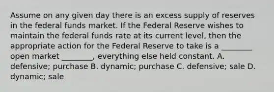 Assume on any given day there is an excess supply of reserves in the federal funds market. If the Federal Reserve wishes to maintain the federal funds rate at its current​ level, then the appropriate action for the Federal Reserve to take is a​ ________ open market​ ________, everything else held constant. A. defensive; purchase B. dynamic; purchase C. ​defensive; sale D. ​dynamic; sale