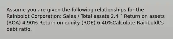 Assume you are given the following relationships for the Rainboldt Corporation: Sales / Total assets 2.4 ´ Return on assets (ROA) 4.90% Return on equity (ROE) 6.40%Calculate Rainboldt's debt ratio.