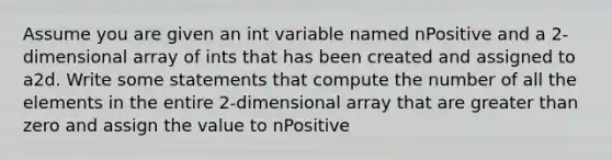 Assume you are given an int variable named nPositive and a 2-dimensional array of ints that has been created and assigned to a2d. Write some statements that compute the number of all the elements in the entire 2-dimensional array that are greater than zero and assign the value to nPositive