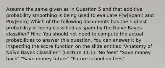 Assume the same given as in Question 5 and that additive probability smoothing is being used to evaluate P(w|Spam) and P(w|Ham) Which of the following documents has the highest probability of being classified as spam by the Naive Bayes classifier? Hint: You should not need to compute the actual probabilities to answer this question. You can answer it by inspecting the score function on the slide entitled "Anatomy of Naïve Bayes Classifier." (Lecture 11.1) "No fees" "Save money back" "Save money future" "Future school no fees"