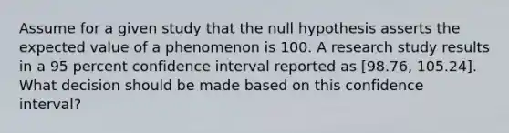 Assume for a given study that the null hypothesis asserts the expected value of a phenomenon is 100. A research study results in a 95 percent confidence interval reported as [98.76, 105.24]. What decision should be made based on this confidence interval?