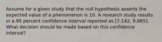 Assume for a given study that the null hypothesis asserts the expected value of a phenomenon is 10. A research study results in a 95 percent confidence interval reported as [7.142, 9.865]. What decision should be made based on this confidence interval?