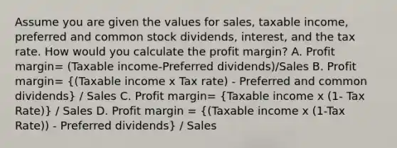 Assume you are given the values for sales, taxable income, preferred and common stock dividends, interest, and the tax rate. How would you calculate the profit margin? A. Profit margin= (Taxable income-Preferred dividends)/Sales B. Profit margin= ((Taxable income x Tax rate) - Preferred and common dividends) / Sales C. Profit margin= (Taxable income x (1- Tax Rate)) / Sales D. Profit margin = ((Taxable income x (1-Tax Rate)) - Preferred dividends) / Sales