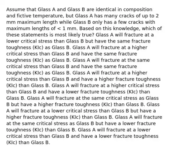 Assume that Glass A and Glass B are identical in composition and fictive temperature, but Glass A has many cracks of up to 2 mm maximum length while Glass B only has a few cracks with maximum lengths of < 1 mm. Based on this knowledge, which of these statements is most likely true? Glass A will fracture at a lower critical stress than Glass B but have the same fracture toughness (KIc) as Glass B. Glass A will fracture at a higher critical stress than Glass B and have the same fracture toughness (KIc) as Glass B. Glass A will fracture at the same critical stress than Glass B and have the same fracture toughness (KIc) as Glass B. Glass A will fracture at a higher critical stress than Glass B and have a higher fracture toughness (KIc) than Glass B. Glass A will fracture at a higher critical stress than Glass B and have a lower fracture toughness (KIc) than Glass B. Glass A will fracture at the same critical stress as Glass B but have a higher fracture toughness (KIc) than Glass B. Glass A will fracture at a lower critical stress than Glass B but have a higher fracture toughness (KIc) than Glass B. Glass A will fracture at the same critical stress as Glass B but have a lower fracture toughness (KIc) than Glass B. Glass A will fracture at a lower critical stress than Glass B and have a lower fracture toughness (KIc) than Glass B.