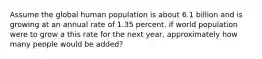 Assume the global human population is about 6.1 billion and is growing at an annual rate of 1.35 percent. if world population were to grow a this rate for the next year, approximately how many people would be added?