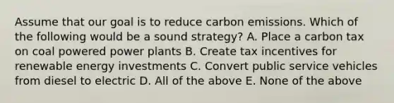 Assume that our goal is to reduce carbon emissions. Which of the following would be a sound strategy? A. Place a carbon tax on coal powered power plants B. Create tax incentives for renewable energy investments C. Convert public service vehicles from diesel to electric D. All of the above E. None of the above