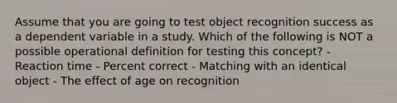 Assume that you are going to test object recognition success as a dependent variable in a study. Which of the following is NOT a possible operational definition for testing this concept? - Reaction time - Percent correct - Matching with an identical object - The effect of age on recognition