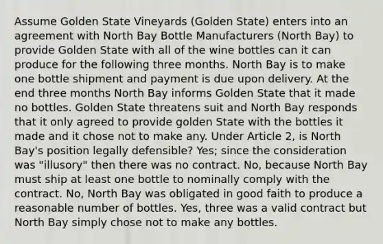 Assume Golden State Vineyards (Golden State) enters into an agreement with North Bay Bottle Manufacturers (North Bay) to provide Golden State with all of the wine bottles can it can produce for the following three months. North Bay is to make one bottle shipment and payment is due upon delivery. At the end three months North Bay informs Golden State that it made no bottles. Golden State threatens suit and North Bay responds that it only agreed to provide golden State with the bottles it made and it chose not to make any. Under Article 2, is North Bay's position legally defensible? Yes; since the consideration was "illusory" then there was no contract. No, because North Bay must ship at least one bottle to nominally comply with the contract. No, North Bay was obligated in good faith to produce a reasonable number of bottles. Yes, three was a valid contract but North Bay simply chose not to make any bottles.